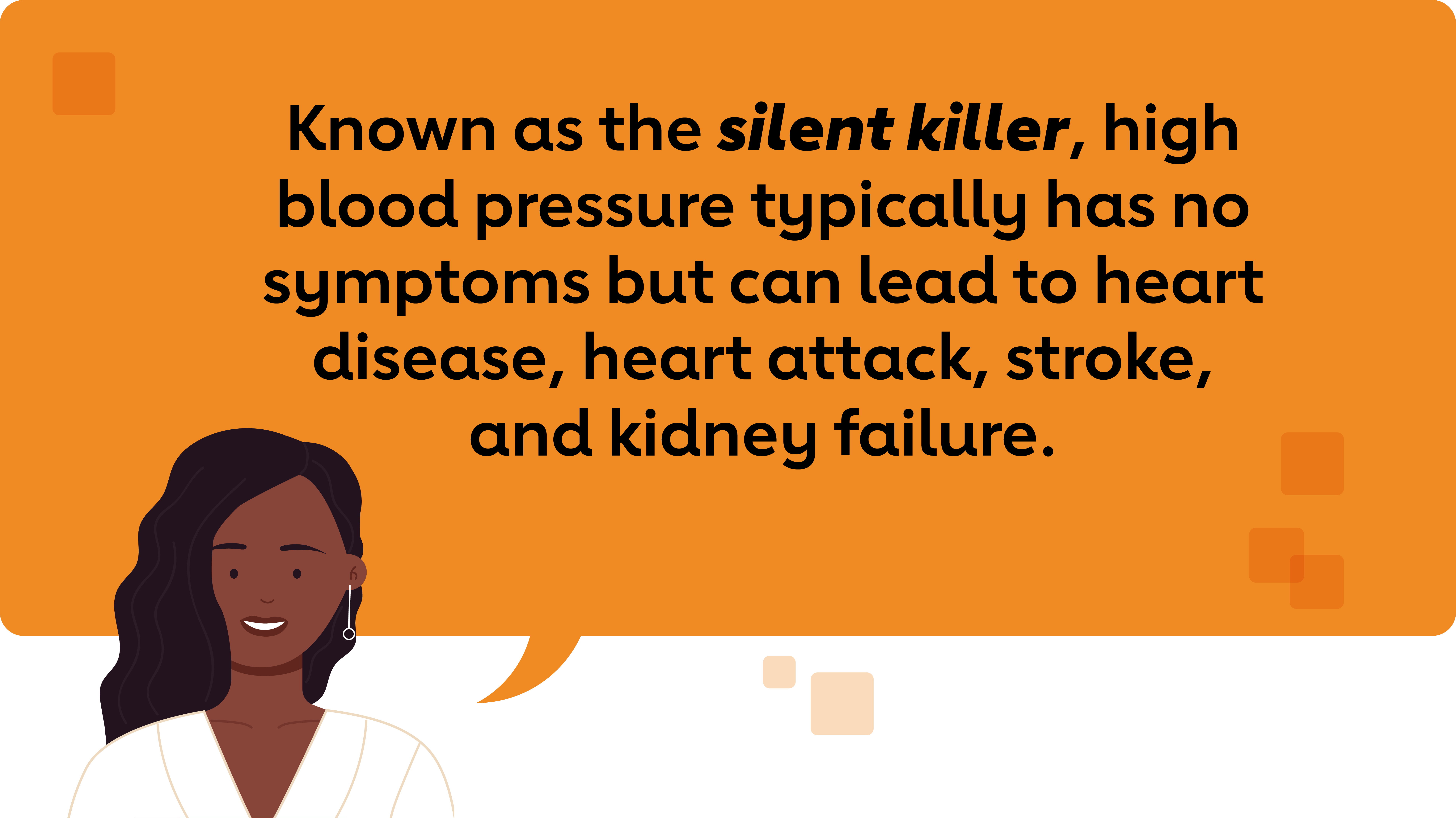 Known as the silent killer, high blood pressure typically has no symptoms but can lead to heart disease, heart attack, stroke, and kidney failure.