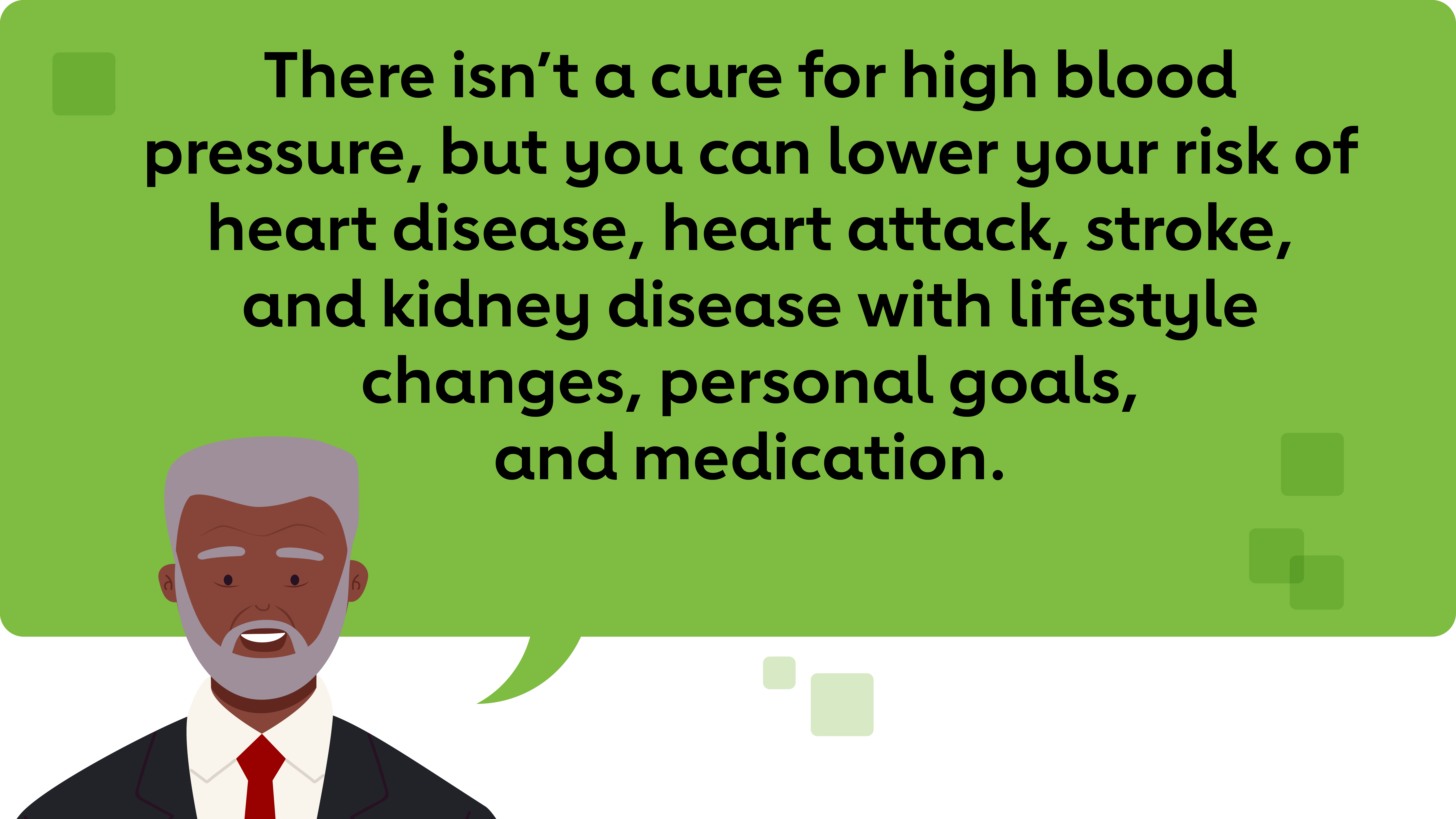 There isn’t a cure for high blood pressure, but you can lower your risk of heart disease, heart attack, stroke, and kidney disease with lifestyle changes, personal goals, and medication.