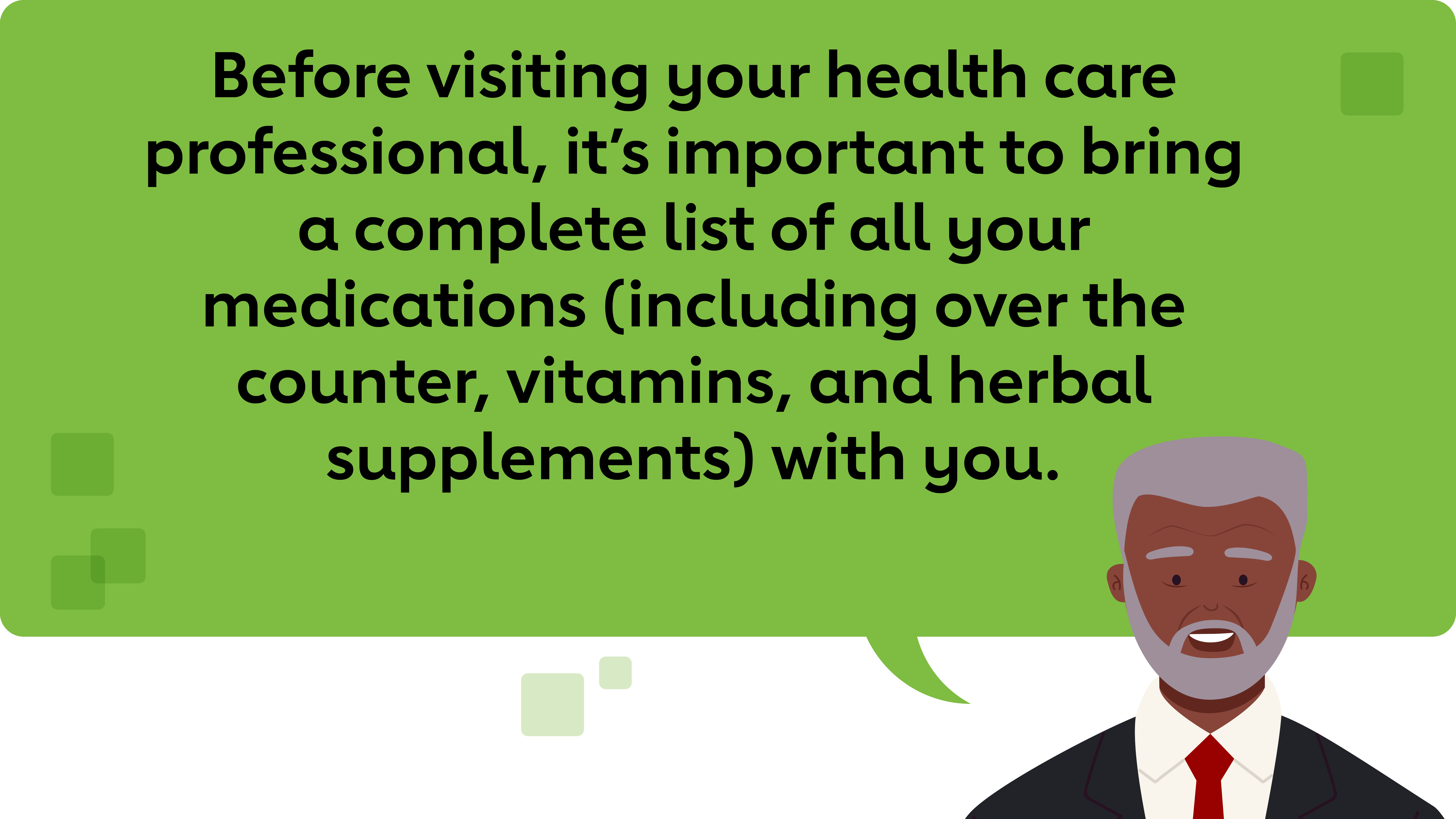 Before visiting your health care professional, it’s important to bring a complete list of all your medications (including over the counter, vitamins, and herbal supplements) with you.